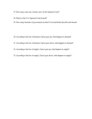27. How many years can a Justice serve on the Supreme Court?
28. Where is the U.S. Supreme Court located?
29. How many branches of government are there? List and briefly describe each branch.
30. According to the law of demand, if price goes up, what happens to demand?
31. According to the law of demand, if price goes down, what happens to demand?
32. According to the law of supply, if price goes up, what happens to supply?
33. According to the law of supply, if price goes down, what happens to supply?
 