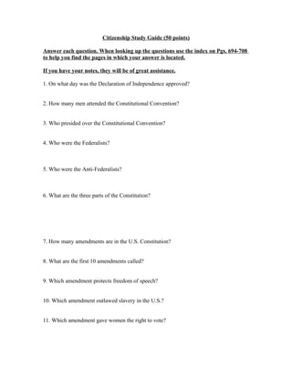 Citizenship Study Guide (50 points)
Answer each question. When looking up the questions use the index on Pgs. 694-708
to help you find the pages in which your answer is located.
If you have your notes, they will be of great assistance.
1. On what day was the Declaration of Independence approved?
2. How many men attended the Constitutional Convention?
3. Who presided over the Constitutional Convention?
4. Who were the Federalists?
5. Who were the Anti-Federalists?
6. What are the three parts of the Constitution?
7. How many amendments are in the U.S. Constitution?
8. What are the first 10 amendments called?
9. Which amendment protects freedom of speech?
10. Which amendment outlawed slavery in the U.S.?
11. Which amendment gave women the right to vote?
 