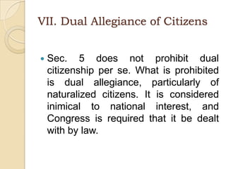 VII. Dual Allegiance of CitizensSec. 5 does not prohibit dual citizenship per se. What is prohibited is dual allegiance, particularly of naturalized citizens. It is considered inimical to national interest, and Congress is required that it be dealt with by law.