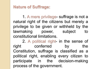 Nature of Suffrage:	1. A mere privilege- suffrage is not a natural right of the citizens but merely a privilege to be given or withheld by the lawmaking power, subject to constitutional limitations.	2. A political right- in the sense of right conferred by the Constitution, suffrage is classified as a political right, enabling every citizen to participate in the decision-making process of the government.
