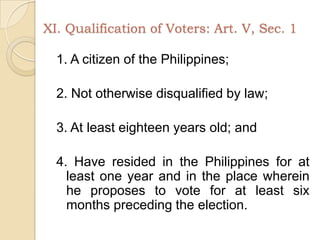 XI. Qualification of Voters: Art. V, Sec. 11. A citizen of the Philippines;2. Not otherwise disqualified by law;3. At least eighteen years old; and4. Have resided in the Philippines for at least one year and in the place wherein he proposes to vote for at least six months preceding the election.