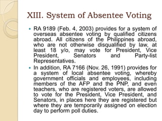 XIII. System of Absentee VotingRA 9189 (Feb. 4, 2003) provides for a system of overseas absentee voting by qualified citizens abroad. All citizens of the Philippines abroad, who are not otherwise disqualified by law, at least 18 y/o, may vote for President, Vice President, Senators and Party-list Representatives.In addition, RA 7166 (Nov. 26, 1991) provides for a system of local absentee voting, whereby government officials and employees, including members of the AFP and the PNP, and even teachers, who are registered voters, are allowed to vote for the President, Vice President, and Senators, in places here they are registered but where they are temporarily assigned on election day to perform poll duties.