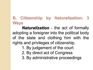 B. Citizenship by Naturalization: 3 WaysNaturalization- the act of formally adopting a foreigner into the political body of the state and clothing him with the rights and privileges of citizenship.	1. By judgement of the court	2. By direct act of Congress	3. By administrative proceedings