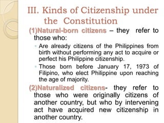 III. Kinds of Citizenship under 	the  Constitution(1)Natural-born citizens – they  refer to those who:Are already citizens of the Philippines from birth without performing any act to acquire or perfect his Philippine citizenship.Those born before January 17, 1973 of Filipino, who elect Philippine upon reaching the age of majority.(2)Naturalized citizens- they refer to those who were originally citizens of another country, but who by intervening act have acquired new citizenship in another country.