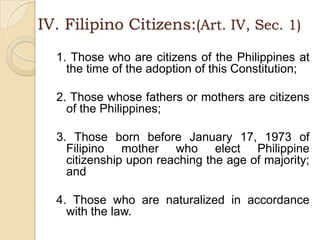 IV. Filipino Citizens:(Art. IV, Sec. 1)1. Those who are citizens of the Philippines at the time of the adoption of this Constitution;2. Those whose fathers or mothers are citizens of the Philippines;3. Those born before January 17, 1973 of Filipino mother who elect Philippine citizenship upon reaching the age of majority; and4. Those who are naturalized in accordance with the law.