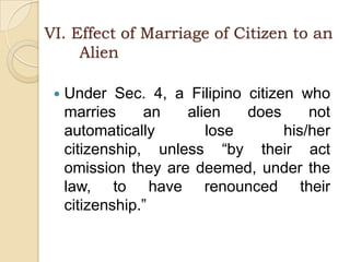 VI. Effect of Marriage of Citizen to an                       	AlienUnder Sec. 4, a Filipino citizen who marries an alien does not automatically lose his/her citizenship, unless “by their act omission they are deemed, under the law, to have renounced their citizenship.”