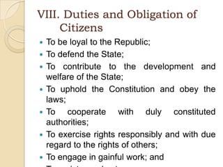 VIII. Duties and Obligation of 	CitizensTo be loyal to the Republic;To defend the State;To contribute to the development and welfare of the State;To uphold the Constitution and obey the laws;To cooperate with duly constituted authorities;To exercise rights responsibly and with due regard to the rights of others;To engage in gainful work; andTo register and vote.