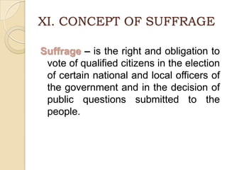XI. CONCEPT OF SUFFRAGESuffrage – is the right and obligation to vote of qualified citizens in the election of certain national and local officers of the government and in the decision of public questions submitted to the people.