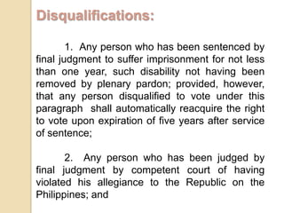 Disqualifications:1.  Any person who has been sentenced by final judgment to suffer imprisonment for not less than one year, such disability not having been removed by plenary pardon; provided, however, that any person disqualified to vote under this paragraph  shall automatically reacquire the right to vote upon expiration of five years after service of sentence;2.  Any person who has been judged by final judgment by competent court of having violated his allegiance to the Republic on the Philippines; and3. Insane persons.