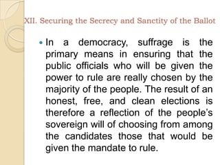 XII. Securing the Secrecy and Sanctity of the BallotIn a democracy, suffrage is the primary means in ensuring that the public officials who will be given the power to rule are really chosen by the majority of the people. The result of an honest, free, and clean elections is therefore a reflection of the people’s sovereign will of choosing from among the candidates those that would be given the mandate to rule. 