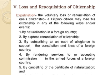 V. Loss and Reacquisition of CitizenshipExpatriation- the voluntary loss or renunciation of one’s citizenship- a Filipino citizen may lose his citizenship in any of the following ways and/or events: 	1.By naturalization in a foreign country;	2. By express renunciation of citizenship;	3. By subscribing to an oath of allegiance to support 	the constitution and laws of a foreign country;	4. By rendering services to or accepting commission 	in the armed forces of a foreign country;	5. By cancelling of the certificate of naturalization; and	6. By having been declared a deserter in the Armed 	Forces of the Philippines, in times of war by 	competent authority.