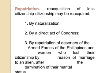 Repatriation- reacquisition of loss citizenship-citizenship may be reacquired:1. By naturalization;2. By a direct act of Congress;3. By repatriation of deserters of the 		   Armed Forces of the Philippines and 	     	   women who lost their citizenship by 	   	   reason of marriage to an alien, after  	         	   the 	termination of their marital 	    	   status.