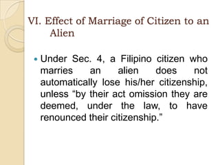 VI. Effect of Marriage of Citizen to an                       	AlienUnder Sec. 4, a Filipino citizen who marries an alien does not automatically lose his/her citizenship, unless “by their act omission they are deemed, under the law, to have renounced their citizenship.”