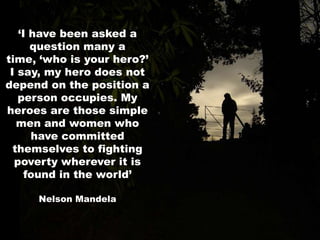 ‘I have been asked a question many a time, ‘who is your hero?’ I say, my hero does not depend on the position a person occupies. My heroes are those simple men and women who have committed themselves to fighting poverty wherever it is found in the world’Nelson Mandela