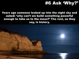Years ago someone looked up into the night sky and asked: ‘why can’t we build something powerful enough to take us to the moon?’ The rest, as they say, is history.#6 Ask ‘Why?’
