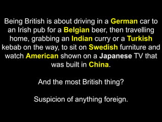 Being British is about driving in a German car to an Irish pub for a Belgian beer, then travelling home, grabbing an Indian curry or a Turkish kebab on the way, to sit on Swedish furniture and watch American shown on a Japanese TV that was built in China. And the most British thing? Suspicion of anything foreign.