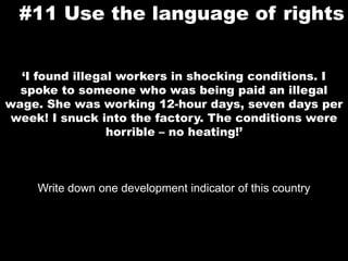 #11 Use the language of rights‘I found illegal workers in shocking conditions. I spoke to someone who was being paid an illegal wage. She was working 12-hour days, seven days per week! I snuck into the factory. The conditions were horrible – no heating!’Write down one development indicator of this country