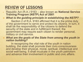 REVIEW OF LESSONS
 Republic Act (R.A.) 9163 – also known as National Service
Training Program (NSTP) Act of 2001
 What is the guiding principle in establishing the NSTP?
Section 2 of R.A. 9163 affirmed that it is the prime duty
of the government to serve and protect its citizens. In turn, it
shall be the responsibility of the citizens to defend the
security of the state and in fulfillment thereof, the
government may require each citizen to render personal,
military or civil service.
 What are the goals of the State from among the youth in
nation building?
In recognizing the vital role of the youth in nation
building, the state shall promote their civic-consciousness
and develop their physical, moral, spiritual, intellectual and
social well-being. It shall inculcate in the youth patriotism
and advance their involvement in public and civic affairs.
 