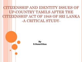 CITIZENSHIP AND IDENTITY ISSUES OF
UP-COUNTRY TAMILS AFTER THE
CITIZENSHIP ACT OF 1948 OF SRI LANKA
-A CRITICAL STUDY-
By
S.Susarithaa
 