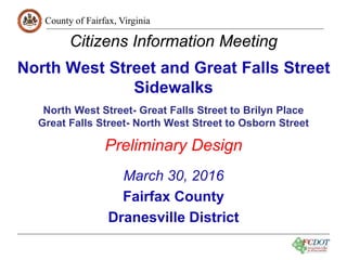 County of Fairfax, Virginia
1
Citizens Information Meeting
North West Street and Great Falls Street
Sidewalks
North West Street- Great Falls Street to Brilyn Place
Great Falls Street- North West Street to Osborn Street
Preliminary Design
March 30, 2016
Fairfax County
Dranesville District
 