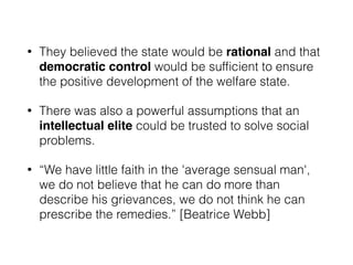 • They believed the state would be rational and that
democratic control would be sufﬁcient to ensure
the positive development of the welfare state.
• There was also a powerful assumptions that an
intellectual elite could be trusted to solve social
problems.
• “We have little faith in the 'average sensual man',
we do not believe that he can do more than
describe his grievances, we do not think he can
prescribe the remedies.” [Beatrice Webb]
 