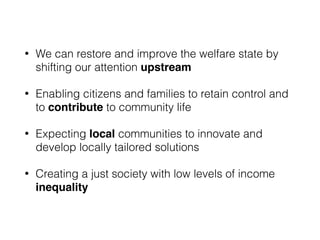 • We can restore and improve the welfare state by
shifting our attention upstream
• Enabling citizens and families to retain control and
to contribute to community life
• Expecting local communities to innovate and
develop locally tailored solutions
• Creating a just society with low levels of income
inequality
 