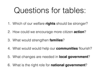 Questions for tables:
1. Which of our welfare rights should be stronger?
2. How could we encourage more citizen action?
3. What would strengthen families?
4. What would would help our communities ﬂourish?
5. What changes are needed in local government?
6. What is the right role for national government?
 