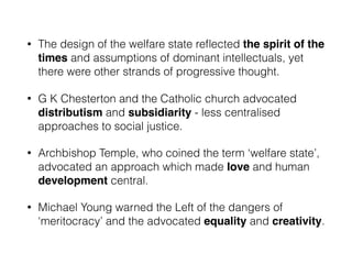 • The design of the welfare state reﬂected the spirit of the
times and assumptions of dominant intellectuals, yet
there were other strands of progressive thought.
• G K Chesterton and the Catholic church advocated
distributism and subsidiarity - less centralised
approaches to social justice.
• Archbishop Temple, who coined the term ‘welfare state’,
advocated an approach which made love and human
development central.
• Michael Young warned the Left of the dangers of
‘meritocracy’ and the advocated equality and creativity.
 