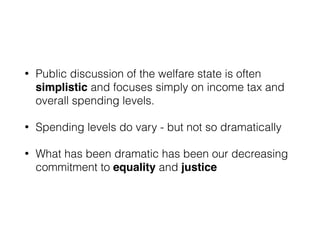 • Public discussion of the welfare state is often
simplistic and focuses simply on income tax and
overall spending levels.
• Spending levels do vary - but not so dramatically
• What has been dramatic has been our decreasing
commitment to equality and justice
 