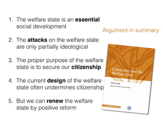 1. The welfare state is an essential
social development
2. The attacks on the welfare state
are only partially ideological
3. The proper purpose of the welfare
state is to secure our citizenship
4. The current design of the welfare
state often undermines citizenship
5. But we can renew the welfare
state by positive reform
Argument in summary
 