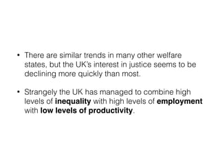 • There are similar trends in many other welfare
states, but the UK’s interest in justice seems to be
declining more quickly than most.
• Strangely the UK has managed to combine high
levels of inequality with high levels of employment
with low levels of productivity.
 