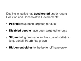 Decline in justice has accelerated under recent
Coalition and Conservative Governments:
• Poorest have been targeted for cuts
• Disabled people have been targeted for cuts
• Stigmatising language and misuse of statistics
(e.g. beneﬁt fraud) has grown
• Hidden subsidies to the better off have grown
 