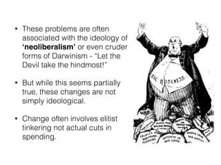 • These problems are often
associated with the ideology of
‘neoliberalism’ or even cruder
forms of Darwinism - “Let the
Devil take the hindmost!”
• But while this seems partially
true, these changes are not
simply ideological.
• Change often involves elitist
tinkering not actual cuts in
spending.
 