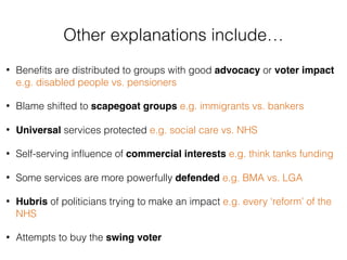 • Beneﬁts are distributed to groups with good advocacy or voter impact
e.g. disabled people vs. pensioners
• Blame shifted to scapegoat groups e.g. immigrants vs. bankers
• Universal services protected e.g. social care vs. NHS
• Self-serving inﬂuence of commercial interests e.g. think tanks funding
• Some services are more powerfully defended e.g. BMA vs. LGA
• Hubris of politicians trying to make an impact e.g. every ‘reform’ of the
NHS
• Attempts to buy the swing voter
Other explanations include…
 