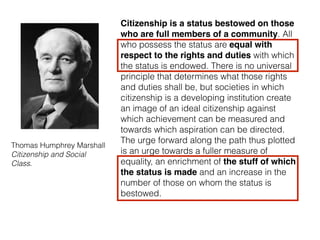 Thomas Humphrey Marshall 
Citizenship and Social
Class.
Citizenship is a status bestowed on those
who are full members of a community. All
who possess the status are equal with
respect to the rights and duties with which
the status is endowed. There is no universal
principle that determines what those rights
and duties shall be, but societies in which
citizenship is a developing institution create
an image of an ideal citizenship against
which achievement can be measured and
towards which aspiration can be directed.
The urge forward along the path thus plotted
is an urge towards a fuller measure of
equality, an enrichment of the stuff of which
the status is made and an increase in the
number of those on whom the status is
bestowed.
 
