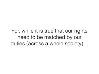 For, while it is true that our rights
need to be matched by our
duties (across a whole society)…
 