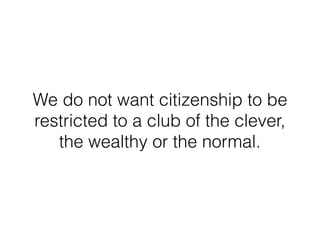 We do not want citizenship to be
restricted to a club of the clever,
the wealthy or the normal.
 