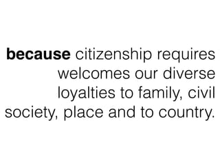 because citizenship requires
welcomes our diverse
loyalties to family, civil
society, place and to country.
 