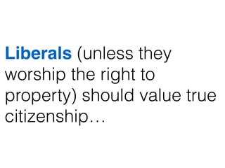 Liberals (unless they
worship the right to
property) should value true
citizenship…
 