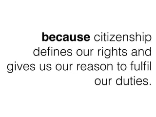 because citizenship
deﬁnes our rights and
gives us our reason to fulﬁl
our duties.
 