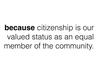 because citizenship is our
valued status as an equal
member of the community.
 