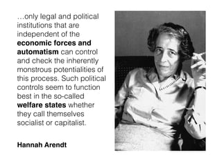…only legal and political
institutions that are
independent of the
economic forces and
automatism can control
and check the inherently
monstrous potentialities of
this process. Such political
controls seem to function
best in the so-called
welfare states whether
they call themselves
socialist or capitalist.
Hannah Arendt
 