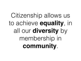 Citizenship allows us
to achieve equality, in
all our diversity by
membership in
community.
 