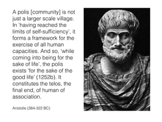A polis [community] is not
just a larger scale village.
In ‘having reached the
limits of self-sufﬁciency’, it
forms a framework for the
exercise of all human
capacities. And so, ‘while
coming into being for the
sake of life’, the polis
exists ‘for the sake of the
good life’ (1252b). It
constitutes the telos, the
ﬁnal end, of human of
association.
Aristotle (384-322 BC)
 