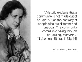 “Aristotle explains that a
community is not made out of
equals, but on the contrary of
people who are different and
unequal. The community
comes into being through
equalising, isathenai.”  
[Nichomean Ethics 1133a 14]
Hannah Arendt (1906-1975)
 