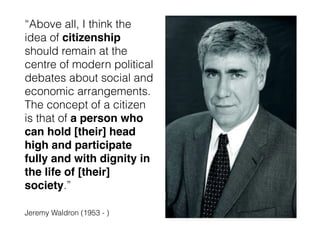 “Above all, I think the
idea of citizenship
should remain at the
centre of modern political
debates about social and
economic arrangements.
The concept of a citizen
is that of a person who
can hold [their] head
high and participate
fully and with dignity in
the life of [their]
society.”
Jeremy Waldron (1953 - )
 