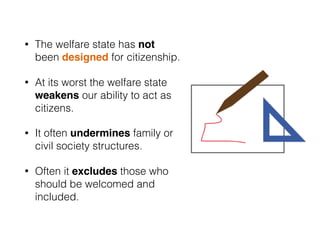 • The welfare state has not
been designed for citizenship.
• At its worst the welfare state
weakens our ability to act as
citizens.
• It often undermines family or
civil society structures.
• Often it excludes those who
should be welcomed and
included.
 