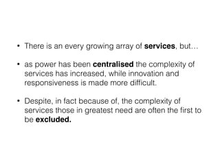 • There is an every growing array of services, but…
• as power has been centralised the complexity of
services has increased, while innovation and
responsiveness is made more difﬁcult.
• Despite, in fact because of, the complexity of
services those in greatest need are often the ﬁrst to
be excluded.
 