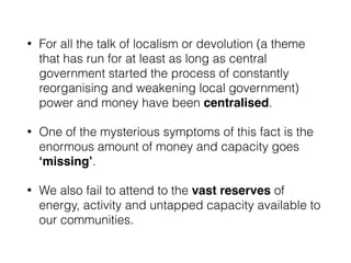 • For all the talk of localism or devolution (a theme
that has run for at least as long as central
government started the process of constantly
reorganising and weakening local government)
power and money have been centralised.
• One of the mysterious symptoms of this fact is the
enormous amount of money and capacity goes
‘missing’.
• We also fail to attend to the vast reserves of
energy, activity and untapped capacity available to
our communities.
 