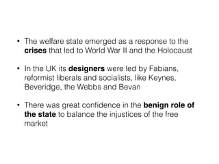 • The welfare state emerged as a response to the
crises that led to World War II and the Holocaust
• In the UK its designers were led by Fabians,
reformist liberals and socialists, like Keynes,
Beveridge, the Webbs and Bevan
• There was great conﬁdence in the benign role of
the state to balance the injustices of the free
market
 